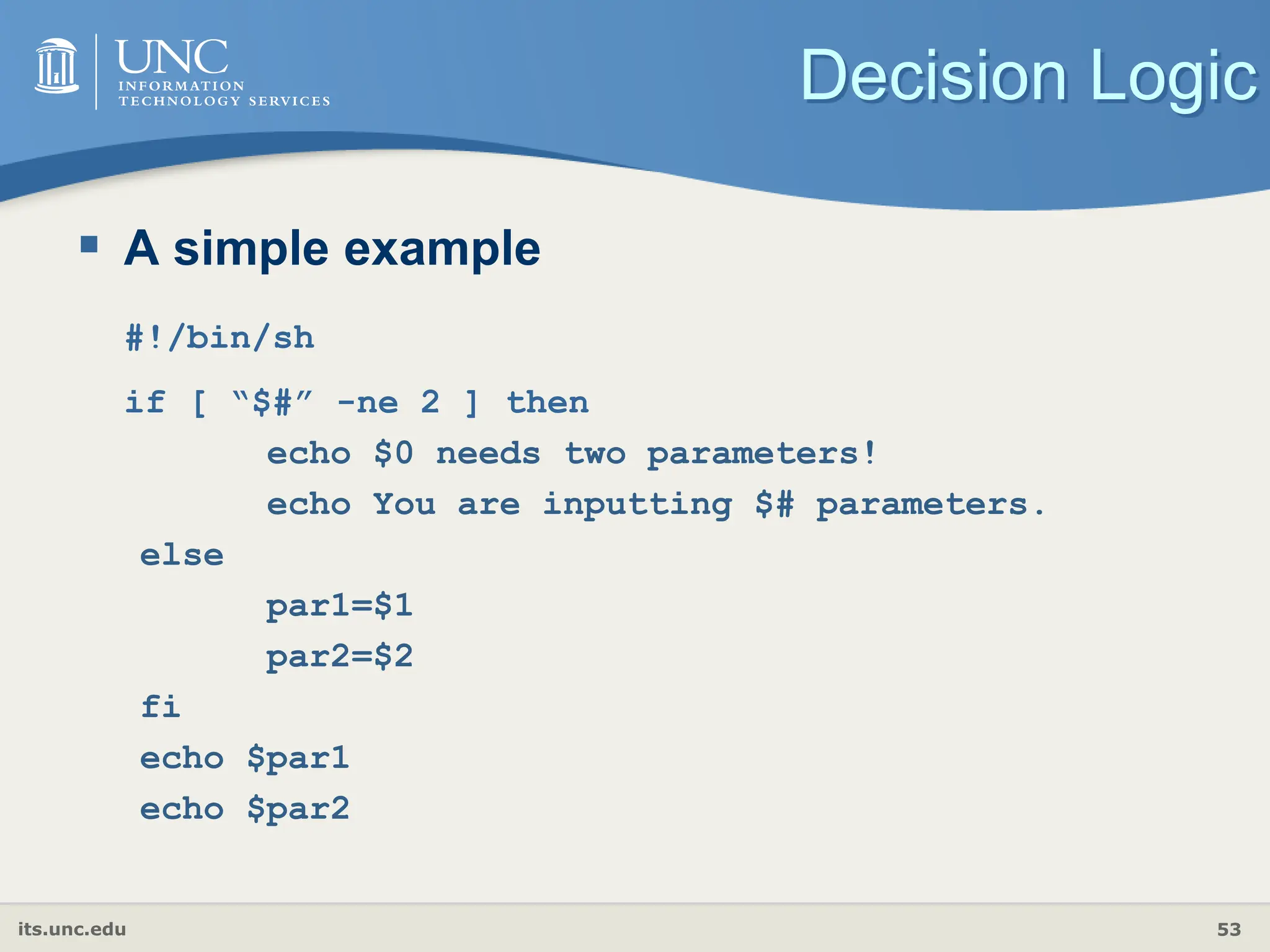its.unc.edu 53
Decision Logic
 A simple example
#!/bin/sh
if [ “$#” -ne 2 ] then
echo $0 needs two parameters!
echo You are inputting $# parameters.
else
par1=$1
par2=$2
fi
echo $par1
echo $par2
 