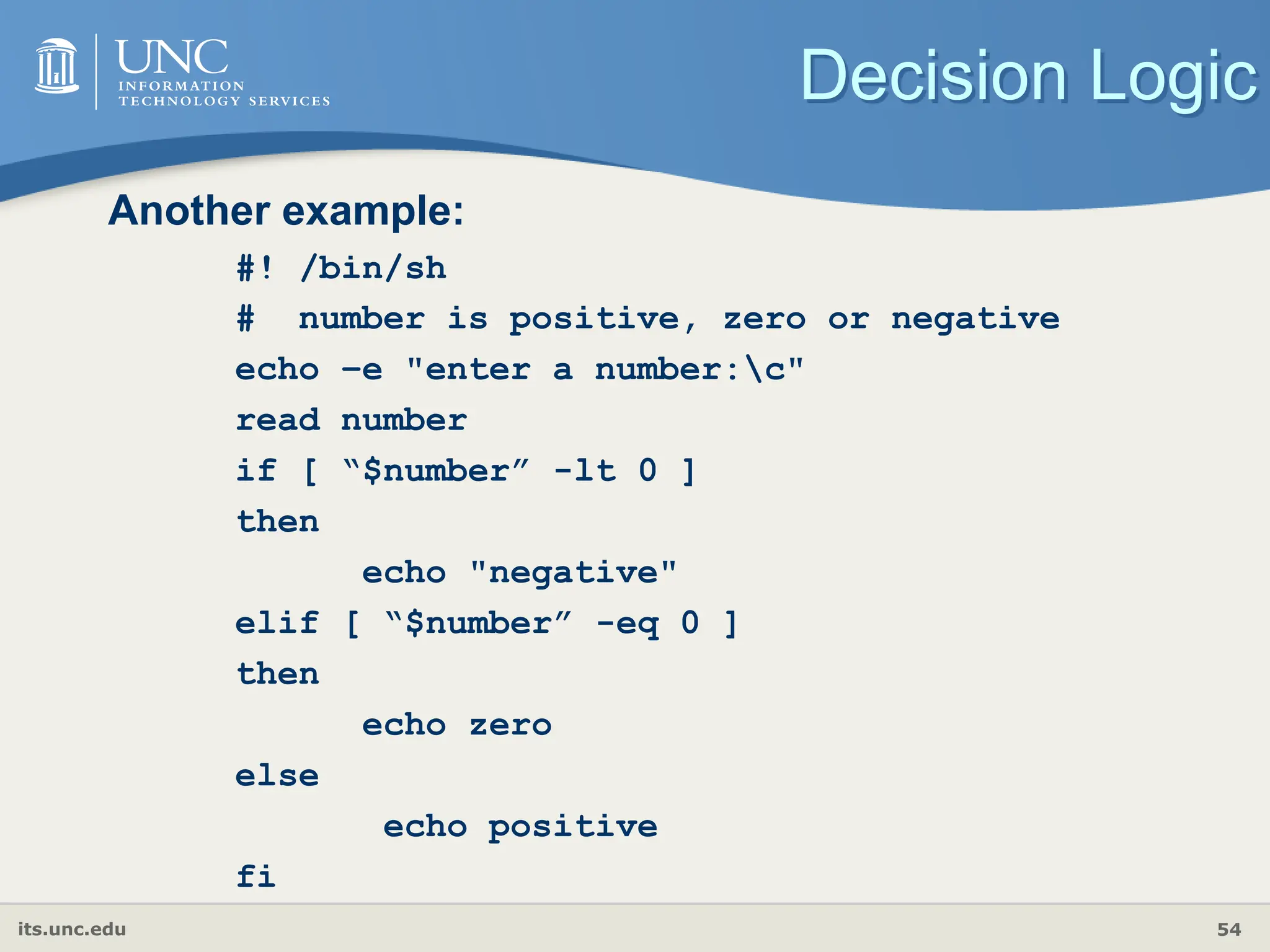 its.unc.edu 54
Decision Logic
Another example:
#! /bin/sh
# number is positive, zero or negative
echo –e "enter a number:c"
read number
if [ “$number” -lt 0 ]
then
echo "negative"
elif [ “$number” -eq 0 ]
then
echo zero
else
echo positive
fi
 