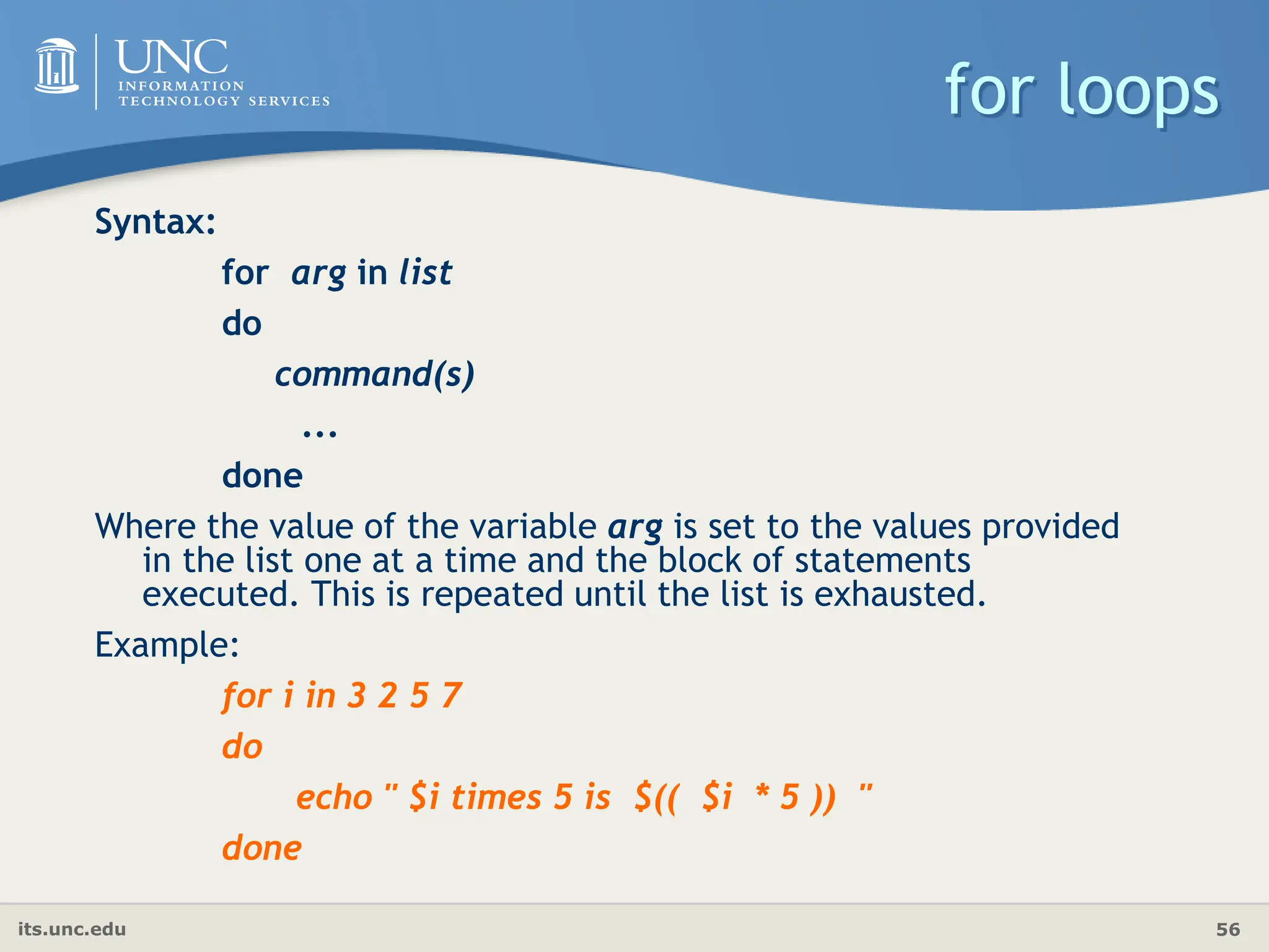 its.unc.edu 56
for loops
Syntax:
for arg in list
do
command(s)
...
done
Where the value of the variable arg is set to the values provided
in the list one at a time and the block of statements
executed. This is repeated until the list is exhausted.
Example:
for i in 3 2 5 7
do
echo " $i times 5 is $(( $i * 5 )) "
done
 