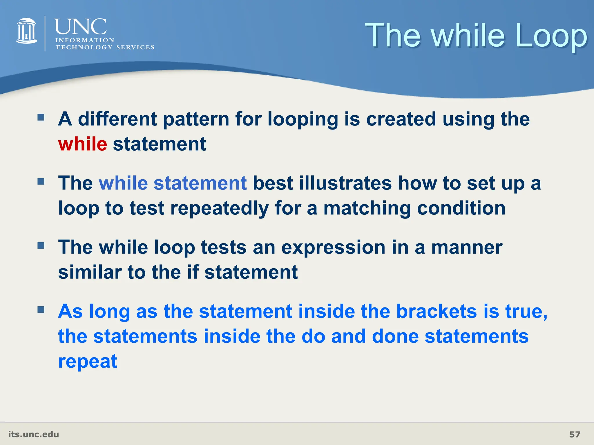 its.unc.edu 57
The while Loop
 A different pattern for looping is created using the
while statement
 The while statement best illustrates how to set up a
loop to test repeatedly for a matching condition
 The while loop tests an expression in a manner
similar to the if statement
 As long as the statement inside the brackets is true,
the statements inside the do and done statements
repeat
 