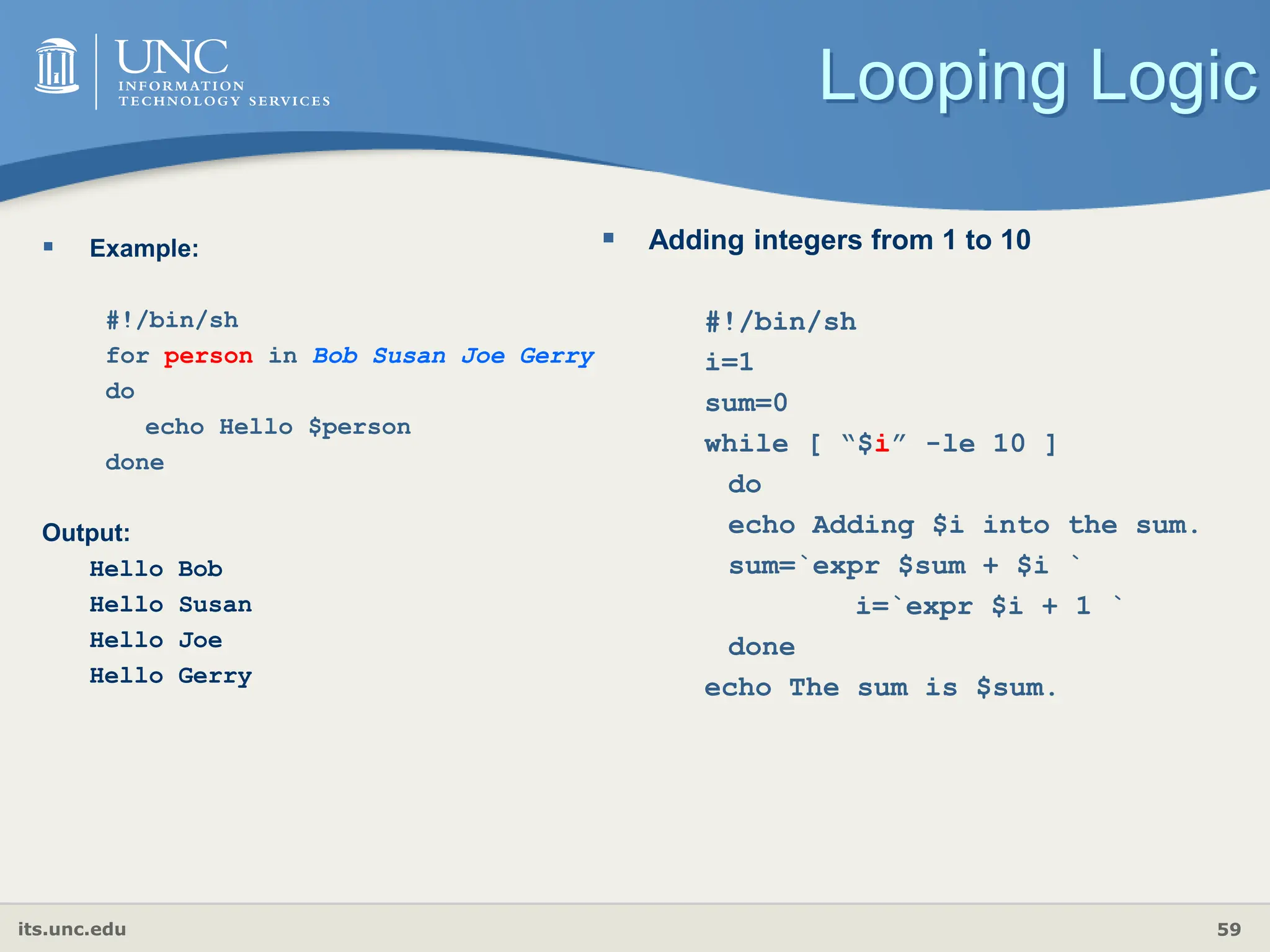 its.unc.edu 59
Looping Logic
 Example:
#!/bin/sh
for person in Bob Susan Joe Gerry
do
echo Hello $person
done
Output:
Hello Bob
Hello Susan
Hello Joe
Hello Gerry
 Adding integers from 1 to 10
#!/bin/sh
i=1
sum=0
while [ “$i” -le 10 ]
do
echo Adding $i into the sum.
sum=`expr $sum + $i `
i=`expr $i + 1 `
done
echo The sum is $sum.
 