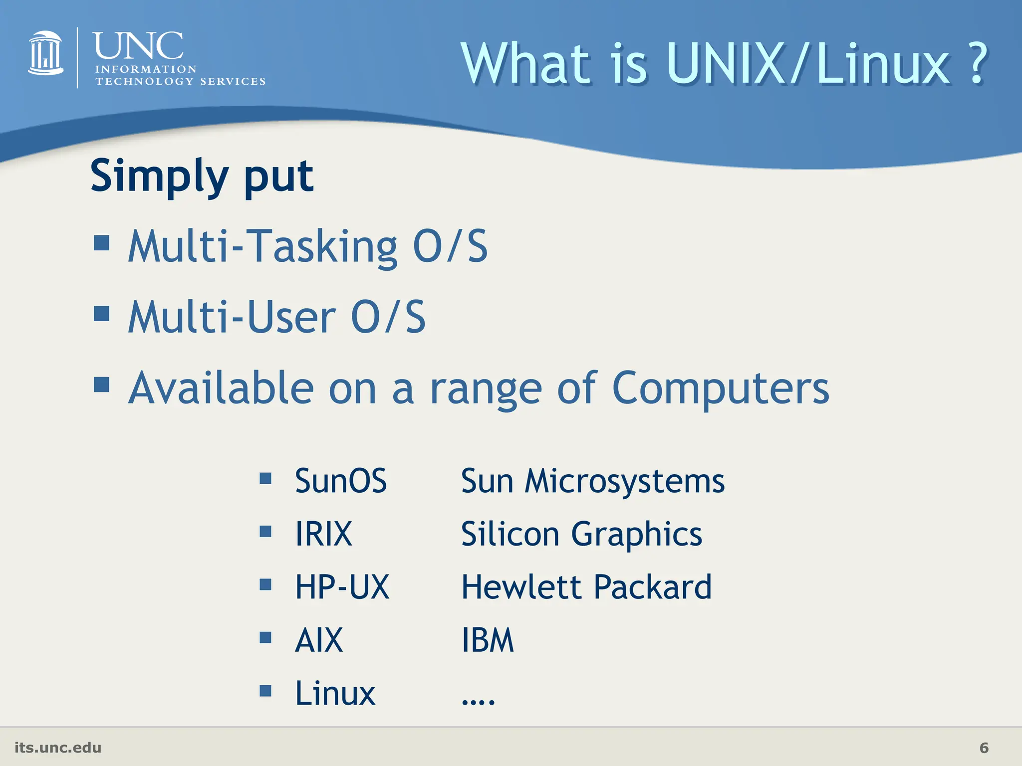 its.unc.edu 6
What is UNIX/Linux ?
Simply put
 Multi-Tasking O/S
 Multi-User O/S
 Available on a range of Computers
 SunOS Sun Microsystems
 IRIX Silicon Graphics
 HP-UX Hewlett Packard
 AIX IBM
 Linux ….
 