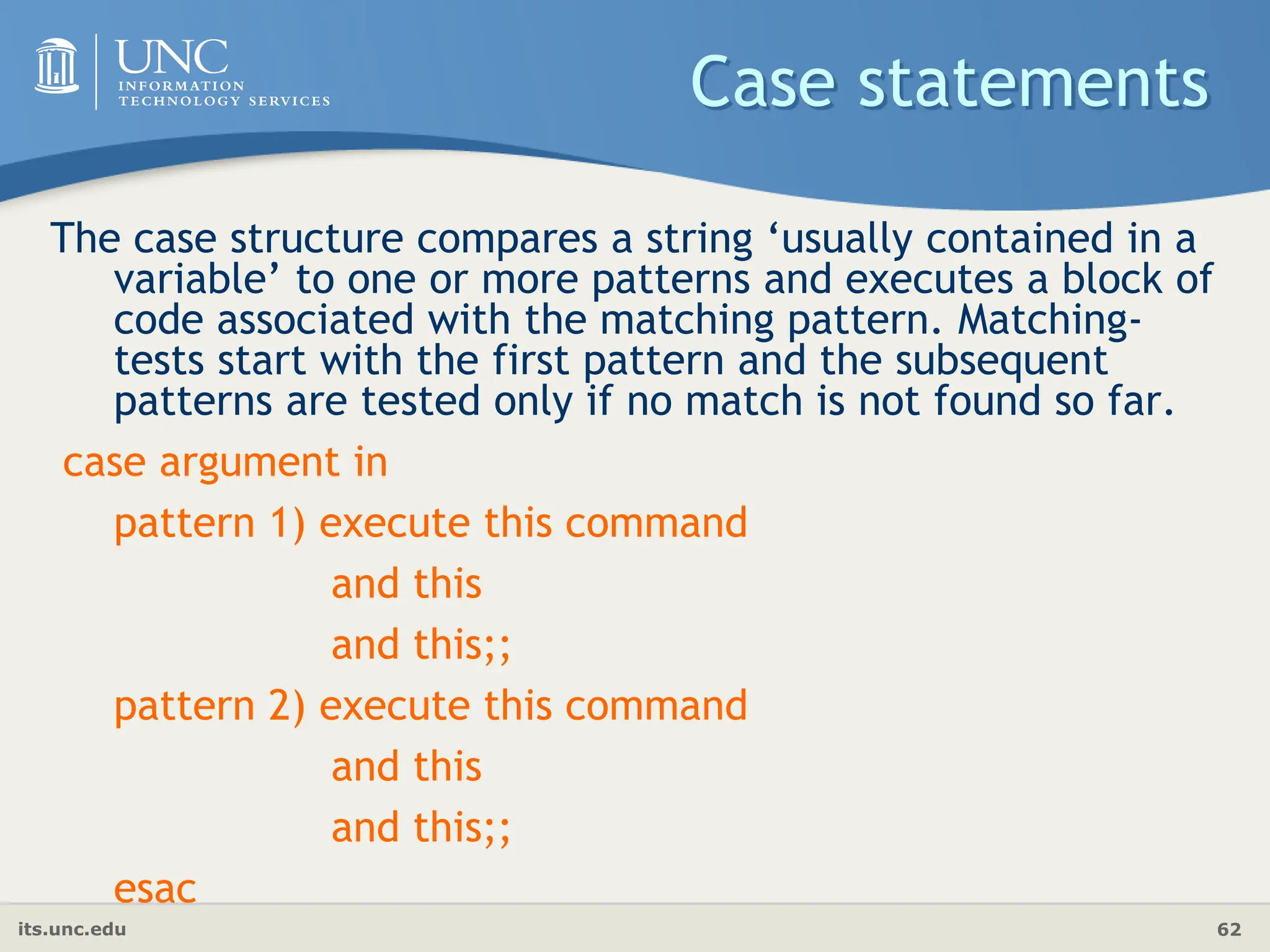its.unc.edu 62
Case statements
The case structure compares a string ‘usually contained in a
variable’ to one or more patterns and executes a block of
code associated with the matching pattern. Matching-
tests start with the first pattern and the subsequent
patterns are tested only if no match is not found so far.
case argument in
pattern 1) execute this command
and this
and this;;
pattern 2) execute this command
and this
and this;;
esac
 