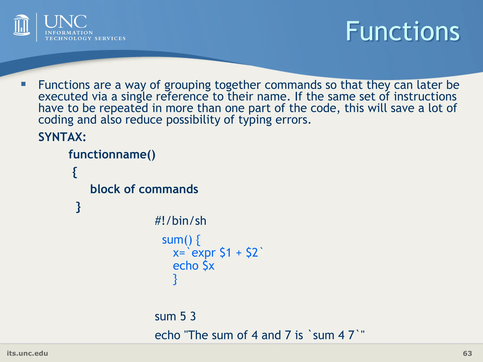 its.unc.edu 63
Functions
 Functions are a way of grouping together commands so that they can later be
executed via a single reference to their name. If the same set of instructions
have to be repeated in more than one part of the code, this will save a lot of
coding and also reduce possibility of typing errors.
SYNTAX:
functionname()
{
block of commands
}
#!/bin/sh
sum() {
x=`expr $1 + $2`
echo $x
}
sum 5 3
echo "The sum of 4 and 7 is `sum 4 7`"
 