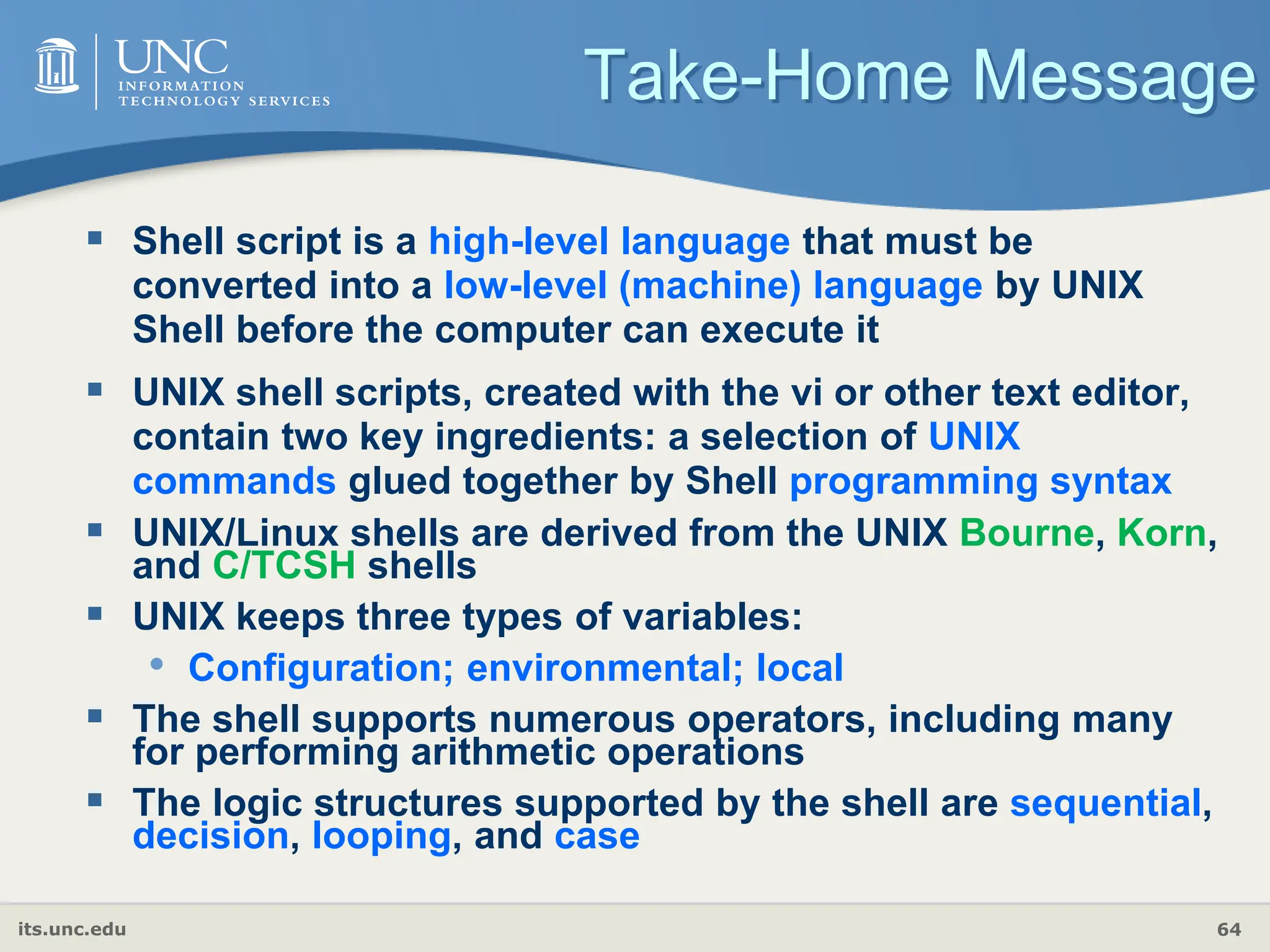 its.unc.edu 64
Take-Home Message
 Shell script is a high-level language that must be
converted into a low-level (machine) language by UNIX
Shell before the computer can execute it
 UNIX shell scripts, created with the vi or other text editor,
contain two key ingredients: a selection of UNIX
commands glued together by Shell programming syntax
 UNIX/Linux shells are derived from the UNIX Bourne, Korn,
and C/TCSH shells
 UNIX keeps three types of variables:
• Configuration; environmental; local
 The shell supports numerous operators, including many
for performing arithmetic operations
 The logic structures supported by the shell are sequential,
decision, looping, and case
 