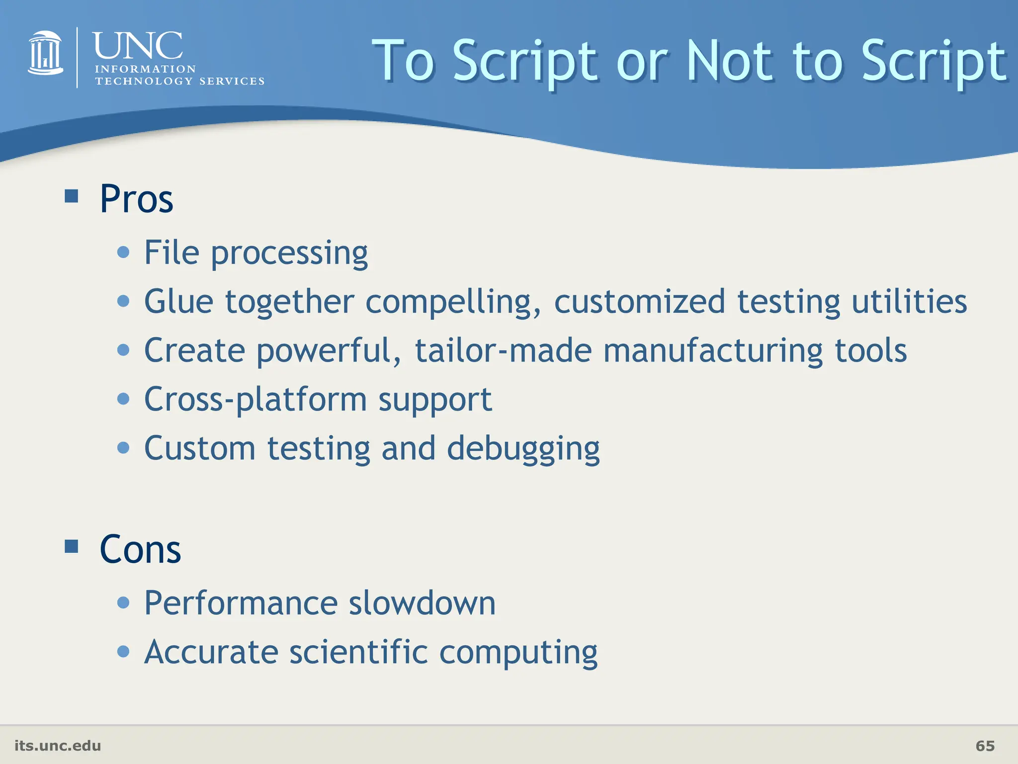 its.unc.edu 65
To Script or Not to Script
 Pros
• File processing
• Glue together compelling, customized testing utilities
• Create powerful, tailor-made manufacturing tools
• Cross-platform support
• Custom testing and debugging
 Cons
• Performance slowdown
• Accurate scientific computing
 