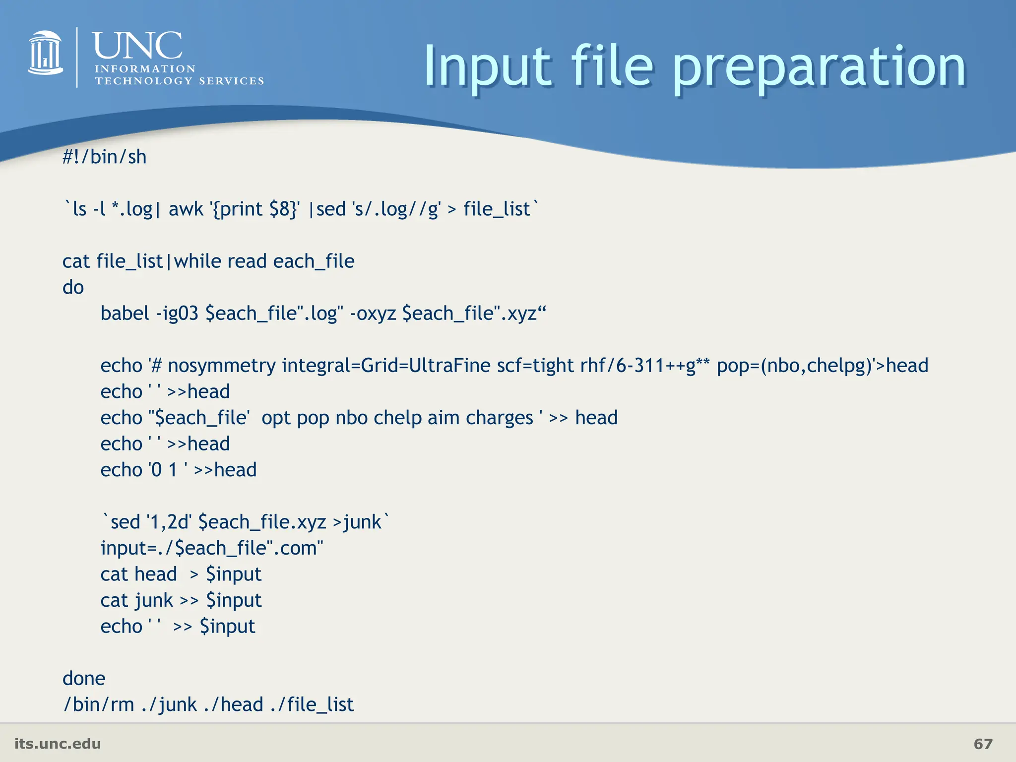 its.unc.edu 67
Input file preparation
#!/bin/sh
`ls -l *.log| awk '{print $8}' |sed 's/.log//g' > file_list`
cat file_list|while read each_file
do
babel -ig03 $each_file".log" -oxyz $each_file".xyz“
echo '# nosymmetry integral=Grid=UltraFine scf=tight rhf/6-311++g** pop=(nbo,chelpg)'>head
echo ' ' >>head
echo ''$each_file' opt pop nbo chelp aim charges ' >> head
echo ' ' >>head
echo '0 1 ' >>head
`sed '1,2d' $each_file.xyz >junk`
input=./$each_file".com"
cat head > $input
cat junk >> $input
echo ' ' >> $input
done
/bin/rm ./junk ./head ./file_list
 