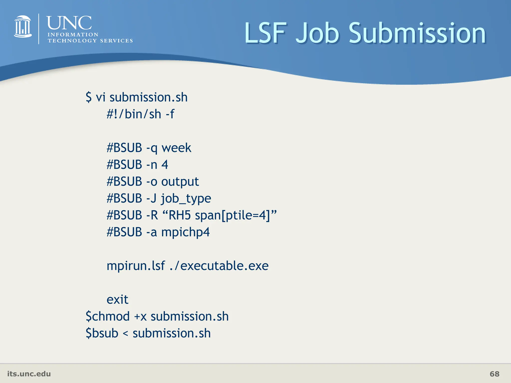 its.unc.edu 68
LSF Job Submission
$ vi submission.sh
#!/bin/sh -f
#BSUB -q week
#BSUB -n 4
#BSUB -o output
#BSUB -J job_type
#BSUB -R “RH5 span[ptile=4]”
#BSUB -a mpichp4
mpirun.lsf ./executable.exe
exit
$chmod +x submission.sh
$bsub < submission.sh
 