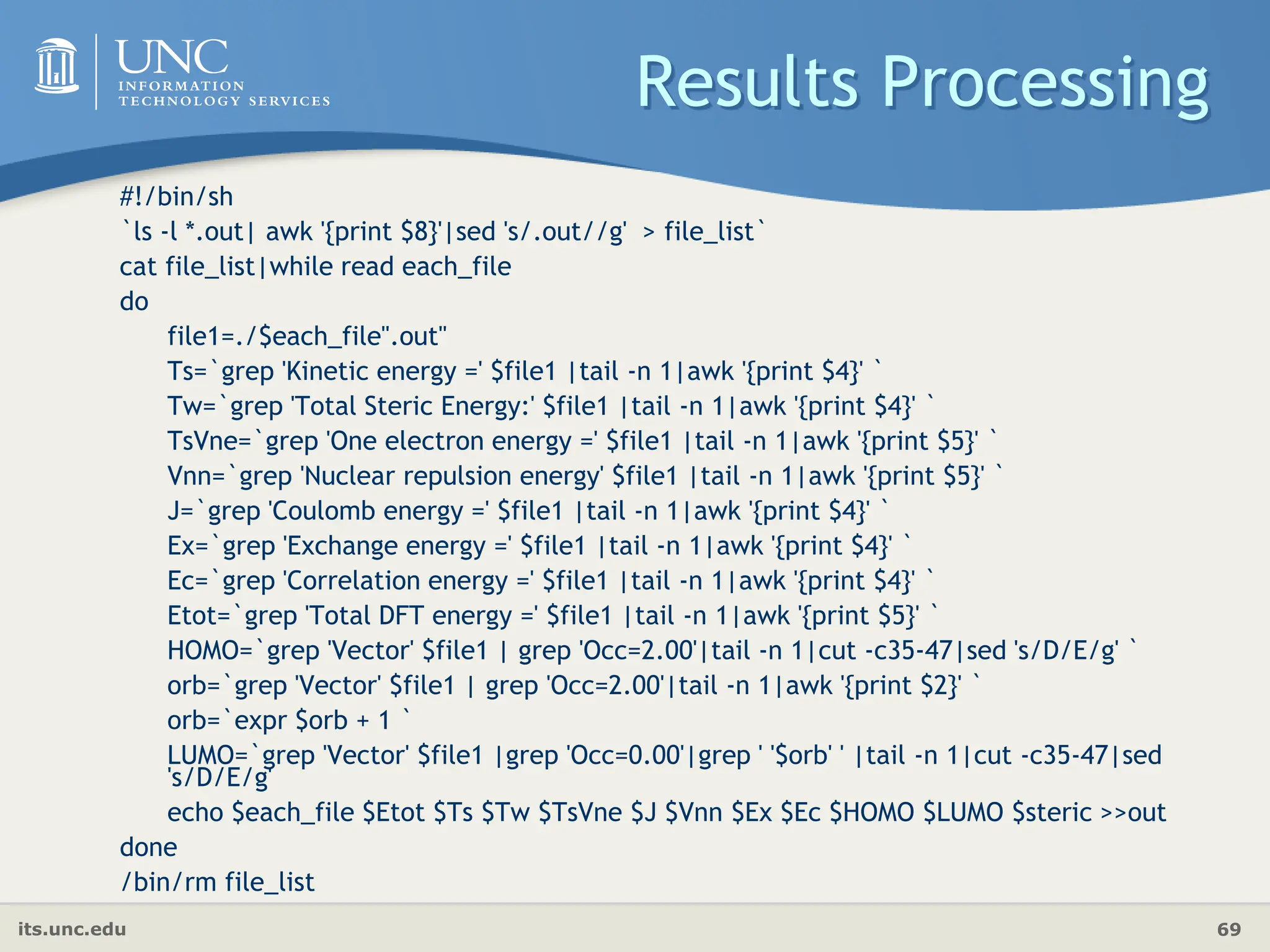 its.unc.edu 69
Results Processing
#!/bin/sh
`ls -l *.out| awk '{print $8}'|sed 's/.out//g' > file_list`
cat file_list|while read each_file
do
file1=./$each_file".out"
Ts=`grep 'Kinetic energy =' $file1 |tail -n 1|awk '{print $4}' `
Tw=`grep 'Total Steric Energy:' $file1 |tail -n 1|awk '{print $4}' `
TsVne=`grep 'One electron energy =' $file1 |tail -n 1|awk '{print $5}' `
Vnn=`grep 'Nuclear repulsion energy' $file1 |tail -n 1|awk '{print $5}' `
J=`grep 'Coulomb energy =' $file1 |tail -n 1|awk '{print $4}' `
Ex=`grep 'Exchange energy =' $file1 |tail -n 1|awk '{print $4}' `
Ec=`grep 'Correlation energy =' $file1 |tail -n 1|awk '{print $4}' `
Etot=`grep 'Total DFT energy =' $file1 |tail -n 1|awk '{print $5}' `
HOMO=`grep 'Vector' $file1 | grep 'Occ=2.00'|tail -n 1|cut -c35-47|sed 's/D/E/g' `
orb=`grep 'Vector' $file1 | grep 'Occ=2.00'|tail -n 1|awk '{print $2}' `
orb=`expr $orb + 1 `
LUMO=`grep 'Vector' $file1 |grep 'Occ=0.00'|grep ' '$orb' ' |tail -n 1|cut -c35-47|sed
's/D/E/g'
echo $each_file $Etot $Ts $Tw $TsVne $J $Vnn $Ex $Ec $HOMO $LUMO $steric >>out
done
/bin/rm file_list
 