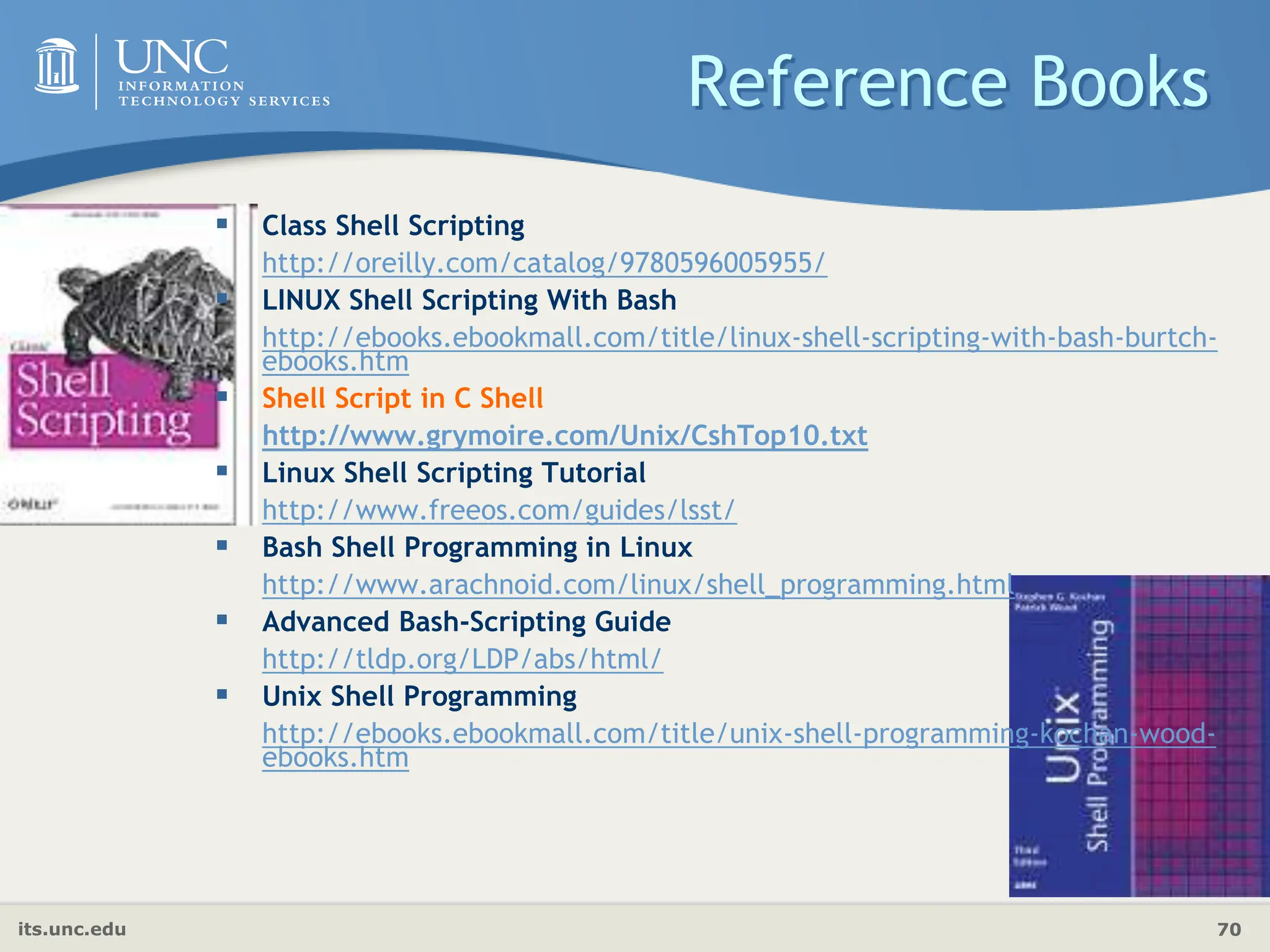 its.unc.edu 70
Reference Books
 Class Shell Scripting
http://oreilly.com/catalog/9780596005955/
 LINUX Shell Scripting With Bash
http://ebooks.ebookmall.com/title/linux-shell-scripting-with-bash-burtch-
ebooks.htm
 Shell Script in C Shell
http://www.grymoire.com/Unix/CshTop10.txt
 Linux Shell Scripting Tutorial
http://www.freeos.com/guides/lsst/
 Bash Shell Programming in Linux
http://www.arachnoid.com/linux/shell_programming.html
 Advanced Bash-Scripting Guide
http://tldp.org/LDP/abs/html/
 Unix Shell Programming
http://ebooks.ebookmall.com/title/unix-shell-programming-kochan-wood-
ebooks.htm
 