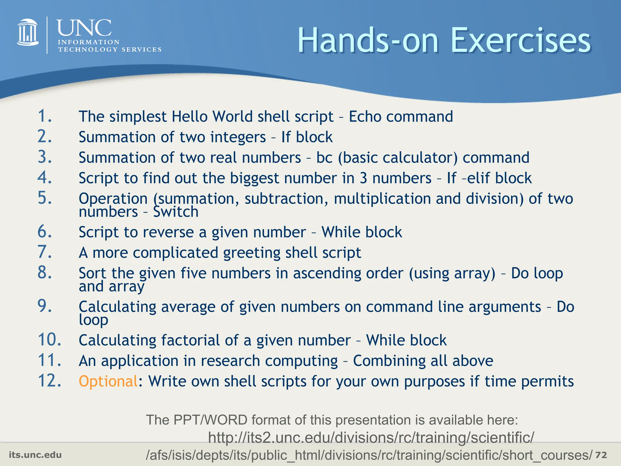 its.unc.edu 72
Hands-on Exercises
1. The simplest Hello World shell script – Echo command
2. Summation of two integers – If block
3. Summation of two real numbers – bc (basic calculator) command
4. Script to find out the biggest number in 3 numbers – If –elif block
5. Operation (summation, subtraction, multiplication and division) of two
numbers – Switch
6. Script to reverse a given number – While block
7. A more complicated greeting shell script
8. Sort the given five numbers in ascending order (using array) – Do loop
and array
9. Calculating average of given numbers on command line arguments – Do
loop
10. Calculating factorial of a given number – While block
11. An application in research computing – Combining all above
12. Optional: Write own shell scripts for your own purposes if time permits
The PPT/WORD format of this presentation is available here:
http://its2.unc.edu/divisions/rc/training/scientific/
/afs/isis/depts/its/public_html/divisions/rc/training/scientific/short_courses/
 