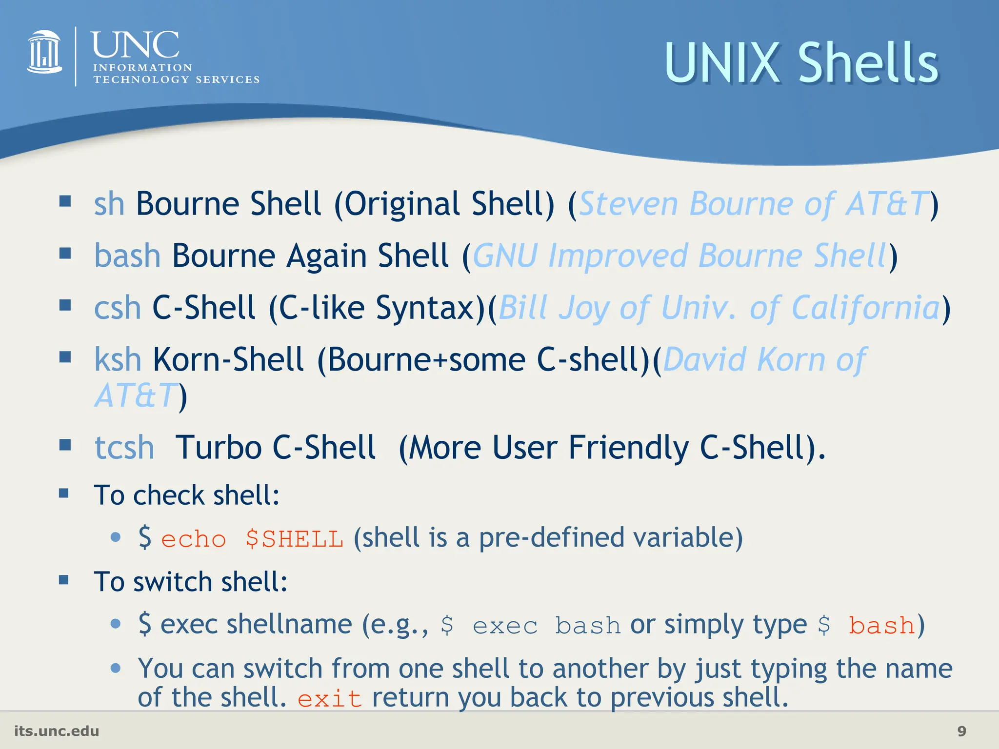 its.unc.edu 9
UNIX Shells
 sh Bourne Shell (Original Shell) (Steven Bourne of AT&T)
 bash Bourne Again Shell (GNU Improved Bourne Shell)
 csh C-Shell (C-like Syntax)(Bill Joy of Univ. of California)
 ksh Korn-Shell (Bourne+some C-shell)(David Korn of
AT&T)
 tcsh Turbo C-Shell (More User Friendly C-Shell).
 To check shell:
• $ echo $SHELL (shell is a pre-defined variable)
 To switch shell:
• $ exec shellname (e.g., $ exec bash or simply type $ bash)
• You can switch from one shell to another by just typing the name
of the shell. exit return you back to previous shell.
 