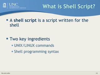 its.unc.edu 11
What is Shell Script?
 A shell script is a script written for the
shell
 Two key ingredients
•UNIX/LINUX commands
•Shell programming syntax
 