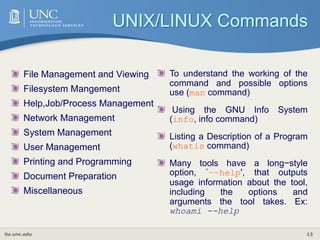 its.unc.edu 13
UNIX/LINUX Commands
File Management and Viewing
Filesystem Mangement
Help,Job/Process Management
Network Management
System Management
User Management
Printing and Programming
Document Preparation
Miscellaneous
To understand the working of the
command and possible options
use (man command)
Using the GNU Info System
(info, info command)
Listing a Description of a Program
(whatis command)
Many tools have a long−style
option, `−−help', that outputs
usage information about the tool,
including the options and
arguments the tool takes. Ex:
whoami --help
 