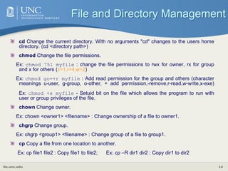 its.unc.edu 14
cd Change the current directory. With no arguments "cd" changes to the users home
directory. (cd <directory path>)
chmod Change the file permissions.
Ex: chmod 751 myfile : change the file permissions to rwx for owner, rx for group
and x for others (x=1,r=4,w=2)
Ex: chmod go=+r myfile : Add read permission for the group and others (character
meanings u-user, g-group, o-other, + add permission,-remove,r-read,w-write,x-exe)
Ex: chmod +s myfile - Setuid bit on the file which allows the program to run with
user or group privileges of the file.
chown Change owner.
Ex: chown <owner1> <filename> : Change ownership of a file to owner1.
chgrp Change group.
Ex: chgrp <group1> <filename> : Change group of a file to group1.
cp Copy a file from one location to another.
Ex: cp file1 file2 : Copy file1 to file2; Ex: cp –R dir1 dir2 : Copy dir1 to dir2
File and Directory Management
 