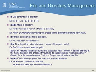 its.unc.edu 15
ls List contents of a directory.
Ex: ls, ls –l , ls –al, ls –ld, ls –R
mkdir Make a directory.
Ex: mkdir <directory name> : Makes a directory
Ex mkdir –p /www/chache/var/log will create all the directories starting from www.
mv Move or rename a file or directory.
Ex: mv <source> <destination>
find Find files (find <start directory> -name <file name> -print)
Ex: find /home –name readme -print
Search for readme starting at home and output full path, “/home" = Search starting at
the home directory and proceed through all its subdirectories; "-name readme" =
Search for a file named readme "-print" = Output the full path to that file
locate File locating program that uses the slocate database.
Ex: locate –u to create the database,
locate <file/directory> to find file/directory
File and Directory Management
 