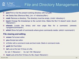 its.unc.edu 16
pwd Print or list the present working directory with full path.
rm Delete files (Remove files). (rm –rf <directory/file>)
rmdir Remove a directory. The directory must be empty. (rmdir <directory>)
touch Change file timestamps to the current time. Make the file if it doesn't exist. (touch
<filename>)
whereis Locate the binary and man page files for a command. (whereis
<program/command>)
which Show full path of commands where given commands reside. (which <command>)
File and Directory Management
File viewing and editing
emacs Full screen editor.
pico Simple text editor.
vi Editor with a command mode and text mode. Starts in command mode.
gedit GUI Text Editor
tail Look at the last 10 lines of a file.
Ex: tail –f <filename> ; Ex: tail -100 <filename>
head Look at the first 10 lines of a file. (head <filename>)
 