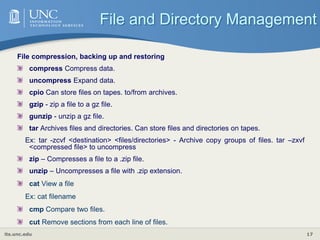 its.unc.edu 17
File compression, backing up and restoring
compress Compress data.
uncompress Expand data.
cpio Can store files on tapes. to/from archives.
gzip - zip a file to a gz file.
gunzip - unzip a gz file.
tar Archives files and directories. Can store files and directories on tapes.
Ex: tar -zcvf <destination> <files/directories> - Archive copy groups of files. tar –zxvf
<compressed file> to uncompress
zip – Compresses a file to a .zip file.
unzip – Uncompresses a file with .zip extension.
cat View a file
Ex: cat filename
cmp Compare two files.
cut Remove sections from each line of files.
File and Directory Management
 