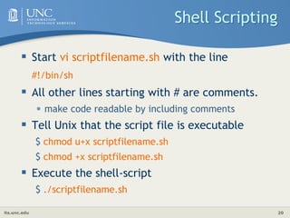 its.unc.edu 20
Shell Scripting
 Start vi scriptfilename.sh with the line
#!/bin/sh
 All other lines starting with # are comments.
• make code readable by including comments
 Tell Unix that the script file is executable
$ chmod u+x scriptfilename.sh
$ chmod +x scriptfilename.sh
 Execute the shell-script
$ ./scriptfilename.sh
 