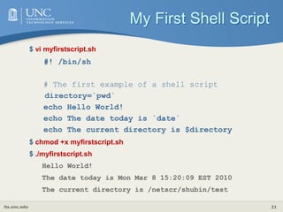 its.unc.edu 21
My First Shell Script
$ vi myfirstscript.sh
#! /bin/sh
# The first example of a shell script
directory=`pwd`
echo Hello World!
echo The date today is `date`
echo The current directory is $directory
$ chmod +x myfirstscript.sh
$ ./myfirstscript.sh
Hello World!
The date today is Mon Mar 8 15:20:09 EST 2010
The current directory is /netscr/shubin/test
 