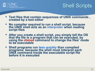 its.unc.edu 22
Shell Scripts
 Text files that contain sequences of UNIX commands ,
created by a text editor
 No compiler required to run a shell script, because
the UNIX shell acts as an interpreter when reading
script files
 After you create a shell script, you simply tell the OS
that the file is a program that can be executed, by
using the chmod command to change the files’ mode
to be executable
 Shell programs run less quickly than compiled
programs, because the shell must interpret each
UNIX command inside the executable script file
before it is executed
 
