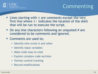 its.unc.edu 23
Commenting
 Lines starting with # are comments except the very
first line where #! indicates the location of the shell
that will be run to execute the script.
 On any line characters following an unquoted # are
considered to be comments and ignored.
 Comments are used to;
• Identify who wrote it and when
• Identify input variables
• Make code easy to read
• Explain complex code sections
• Version control tracking
• Record modifications
 