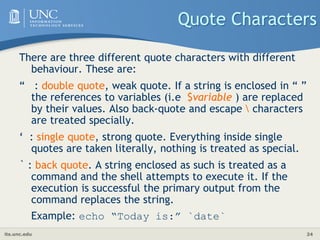 its.unc.edu 24
Quote Characters
There are three different quote characters with different
behaviour. These are:
“ : double quote, weak quote. If a string is enclosed in “ ”
the references to variables (i.e $variable ) are replaced
by their values. Also back-quote and escape  characters
are treated specially.
‘ : single quote, strong quote. Everything inside single
quotes are taken literally, nothing is treated as special.
` : back quote. A string enclosed as such is treated as a
command and the shell attempts to execute it. If the
execution is successful the primary output from the
command replaces the string.
Example: echo “Today is:” `date`
 