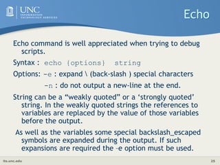 its.unc.edu 25
Echo
Echo command is well appreciated when trying to debug
scripts.
Syntax : echo {options} string
Options: -e : expand  (back-slash ) special characters
-n : do not output a new-line at the end.
String can be a “weakly quoted” or a ‘strongly quoted’
string. In the weakly quoted strings the references to
variables are replaced by the value of those variables
before the output.
As well as the variables some special backslash_escaped
symbols are expanded during the output. If such
expansions are required the –e option must be used.
 