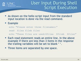 its.unc.edu 26
User Input During Shell
Script Execution
 As shown on the hello script input from the standard
input location is done via the read command.
 Example
echo "Please enter three filenames:”
read filea fileb filec
echo “These files are used:$filea $fileb $filec”
 Each read statement reads an entire line. In the above
example if there are less than 3 items in the response
the trailing variables will be set to blank ‘ ‘.
 Three items are separated by one space.
 