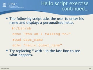 its.unc.edu 27
Hello script exercise
continued…
 The following script asks the user to enter his
name and displays a personalised hello.
#!/bin/sh
echo “Who am I talking to?”
read user_name
echo “Hello $user_name”
 Try replacing “ with ‘ in the last line to see
what happens.
 