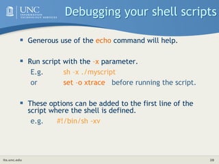 its.unc.edu 28
Debugging your shell scripts
 Generous use of the echo command will help.
 Run script with the –x parameter.
E.g. sh –x ./myscript
or set –o xtrace before running the script.
 These options can be added to the first line of the
script where the shell is defined.
e.g. #!/bin/sh -xv
 