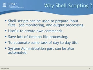 its.unc.edu 3
Why Shell Scripting ?
 Shell scripts can be used to prepare input
files, job monitoring, and output processing.
 Useful to create own commands.
 Save lots of time on file processing.
 To automate some task of day to day life.
 System Administration part can be also
automated.
 
