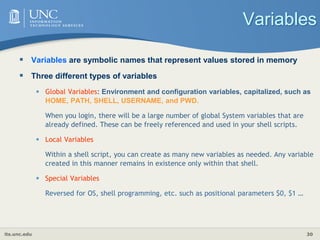 its.unc.edu 30
Variables
 Variables are symbolic names that represent values stored in memory
 Three different types of variables
• Global Variables: Environment and configuration variables, capitalized, such as
HOME, PATH, SHELL, USERNAME, and PWD.
When you login, there will be a large number of global System variables that are
already defined. These can be freely referenced and used in your shell scripts.
• Local Variables
Within a shell script, you can create as many new variables as needed. Any variable
created in this manner remains in existence only within that shell.
• Special Variables
Reversed for OS, shell programming, etc. such as positional parameters $0, $1 …
 