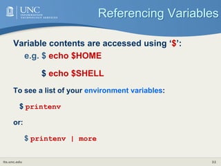 its.unc.edu 32
Referencing Variables
Variable contents are accessed using ‘$’:
e.g. $ echo $HOME
$ echo $SHELL
To see a list of your environment variables:
$ printenv
or:
$ printenv | more
 