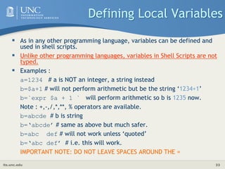 its.unc.edu 33
Defining Local Variables
 As in any other programming language, variables can be defined and
used in shell scripts.
 Unlike other programming languages, variables in Shell Scripts are not
typed.
 Examples :
a=1234 # a is NOT an integer, a string instead
b=$a+1 # will not perform arithmetic but be the string ‘1234+1’
b=`expr $a + 1 ` will perform arithmetic so b is 1235 now.
Note : +,-,/,*,**, % operators are available.
b=abcde # b is string
b=‘abcde’ # same as above but much safer.
b=abc def # will not work unless ‘quoted’
b=‘abc def’ # i.e. this will work.
IMPORTANT NOTE: DO NOT LEAVE SPACES AROUND THE =
 