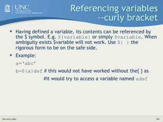 its.unc.edu 34
Referencing variables
--curly bracket
 Having defined a variable, its contents can be referenced by
the $ symbol. E.g. ${variable} or simply $variable. When
ambiguity exists $variable will not work. Use ${ } the
rigorous form to be on the safe side.
 Example:
a=‘abc’
b=${a}def # this would not have worked without the{ } as
#it would try to access a variable named adef
 