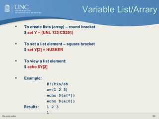 its.unc.edu 35
Variable List/Arrary
 To create lists (array) – round bracket
$ set Y = (UNL 123 CS251)
 To set a list element – square bracket
$ set Y[2] = HUSKER
 To view a list element:
$ echo $Y[2]
 Example:
#!/bin/sh
a=(1 2 3)
echo ${a[*]}
echo ${a[0]}
Results: 1 2 3
1
 
