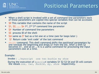 its.unc.edu 36
Positional Parameters
 When a shell script is invoked with a set of command line parameters each
of these parameters are copied into special variables that can be accessed.
 $0 This variable that contains the name of the script
 $1, $2, ….. $n 1st, 2nd 3rd command line parameter
 $# Number of command line parameters
 $$ process ID of the shell
 $@ same as $* but as a list one at a time (see for loops later )
 $? Return code ‘exit code’ of the last command
 Shift command: This shell command shifts the positional parameters by
one towards the beginning and drops $1 from the list. After a shift $2
becomes $1 , and so on … It is a useful command for processing the input
parameters one at a time.
Example:
Invoke : ./myscript one two buckle my shoe
During the execution of myscript variables $1 $2 $3 $4 and $5 will contain
the values one, two, buckle, my, shoe respectively.
 