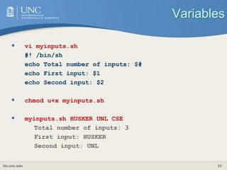 its.unc.edu 37
Variables
 vi myinputs.sh
#! /bin/sh
echo Total number of inputs: $#
echo First input: $1
echo Second input: $2
 chmod u+x myinputs.sh
 myinputs.sh HUSKER UNL CSE
Total number of inputs: 3
First input: HUSKER
Second input: UNL
 