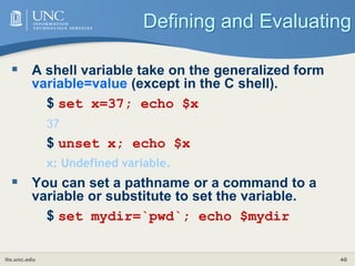 its.unc.edu 40
Defining and Evaluating
 A shell variable take on the generalized form
variable=value (except in the C shell).
$ set x=37; echo $x
37
$ unset x; echo $x
x: Undefined variable.
 You can set a pathname or a command to a
variable or substitute to set the variable.
$ set mydir=`pwd`; echo $mydir
 