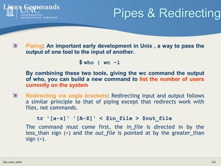 its.unc.edu 41
Pipes & Redirecting
Linux Commands
Piping: An important early development in Unix , a way to pass the
output of one tool to the input of another.
$ who | wc −l
By combining these two tools, giving the wc command the output
of who, you can build a new command to list the number of users
currently on the system
Redirecting via angle brackets: Redirecting input and output follows
a similar principle to that of piping except that redirects work with
files, not commands.
tr '[a-z]' '[A-Z]' < $in_file > $out_file
The command must come first, the in_file is directed in by the
less_than sign (<) and the out_file is pointed at by the greater_than
sign (>).
 
