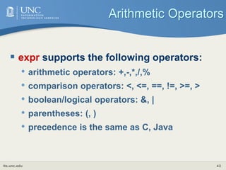 its.unc.edu 42
Arithmetic Operators
 expr supports the following operators:
• arithmetic operators: +,-,*,/,%
• comparison operators: <, <=, ==, !=, >=, >
• boolean/logical operators: &, |
• parentheses: (, )
• precedence is the same as C, Java
 