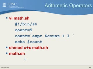 its.unc.edu 43
Arithmetic Operators
 vi math.sh
#!/bin/sh
count=5
count=`expr $count + 1 `
echo $count
 chmod u+x math.sh
 math.sh
6
 