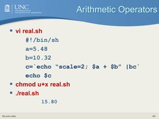 its.unc.edu 44
Arithmetic Operators
 vi real.sh
#!/bin/sh
a=5.48
b=10.32
c=`echo “scale=2; $a + $b” |bc`
echo $c
 chmod u+x real.sh
 ./real.sh
15.80
 