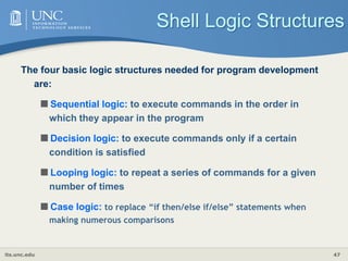 its.unc.edu 47
Shell Logic Structures
The four basic logic structures needed for program development
are:
Sequential logic: to execute commands in the order in
which they appear in the program
Decision logic: to execute commands only if a certain
condition is satisfied
Looping logic: to repeat a series of commands for a given
number of times
Case logic: to replace “if then/else if/else” statements when
making numerous comparisons
 