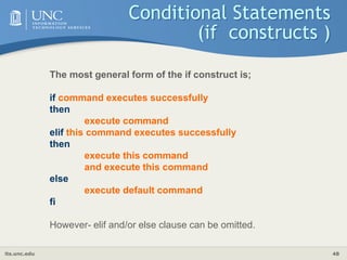 its.unc.edu 48
Conditional Statements
(if constructs )
The most general form of the if construct is;
if command executes successfully
then
execute command
elif this command executes successfully
then
execute this command
and execute this command
else
execute default command
fi
However- elif and/or else clause can be omitted.
 