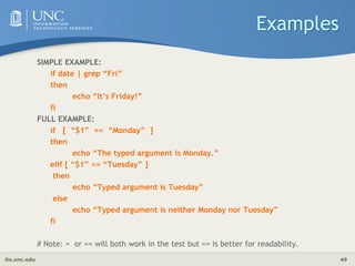 its.unc.edu 49
Examples
SIMPLE EXAMPLE:
if date | grep “Fri”
then
echo “It’s Friday!”
fi
FULL EXAMPLE:
if [ “$1” == “Monday” ]
then
echo “The typed argument is Monday.”
elif [ “$1” == “Tuesday” ]
then
echo “Typed argument is Tuesday”
else
echo “Typed argument is neither Monday nor Tuesday”
fi
# Note: = or == will both work in the test but == is better for readability.
 