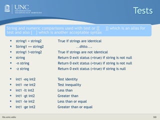 its.unc.edu 50
String and numeric comparisons used with test or [[ ]] which is an alias for
test and also [ ] which is another acceptable syntax
 string1 = string2 True if strings are identical
 String1 == string2 …ditto….
 string1 !=string2 True if strings are not identical
 string Return 0 exit status (=true) if string is not null
 -n string Return 0 exit status (=true) if string is not null
 -z string Return 0 exit status (=true) if string is null
Tests
 int1 –eq int2 Test identity
 int1 –ne int2 Test inequality
 int1 –lt int2 Less than
 int1 –gt int2 Greater than
 int1 –le int2 Less than or equal
 int1 –ge int2 Greater than or equal
 