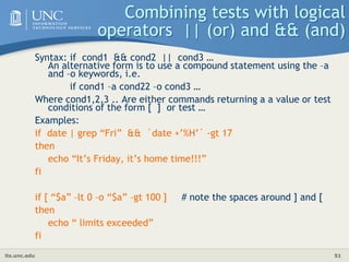 its.unc.edu 51
Combining tests with logical
operators || (or) and && (and)
Syntax: if cond1 && cond2 || cond3 …
An alternative form is to use a compound statement using the –a
and –o keywords, i.e.
if cond1 –a cond22 –o cond3 …
Where cond1,2,3 .. Are either commands returning a a value or test
conditions of the form [ ] or test …
Examples:
if date | grep “Fri” && `date +’%H’` -gt 17
then
echo “It’s Friday, it’s home time!!!”
fi
if [ “$a” –lt 0 –o “$a” –gt 100 ] # note the spaces around ] and [
then
echo “ limits exceeded”
fi
 