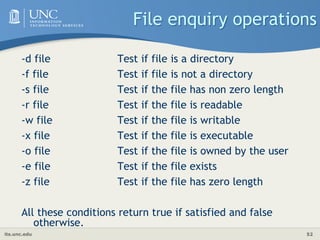 its.unc.edu 52
File enquiry operations
-d file Test if file is a directory
-f file Test if file is not a directory
-s file Test if the file has non zero length
-r file Test if the file is readable
-w file Test if the file is writable
-x file Test if the file is executable
-o file Test if the file is owned by the user
-e file Test if the file exists
-z file Test if the file has zero length
All these conditions return true if satisfied and false
otherwise.
 